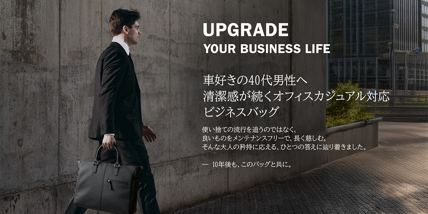 Upgrade your business life.車好き40代男性へ、清潔感が続くオフィスカジュアル対応、ビジネスバッグ。使い捨ての流行を追うのではなく、良いものをメンテナンスフリーで、長く楽しむ。そんな大人の矜持に応える、ひとつの答えに辿り着きました。10年後もこのバッグと共に。